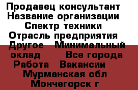 Продавец-консультант › Название организации ­ Спектр техники › Отрасль предприятия ­ Другое › Минимальный оклад ­ 1 - Все города Работа » Вакансии   . Мурманская обл.,Мончегорск г.